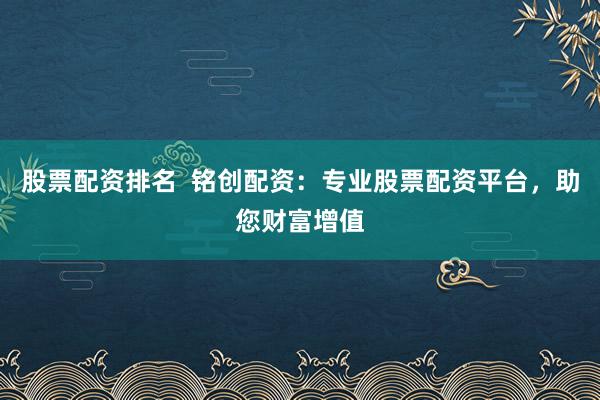 股票配资排名  铭创配资：专业股票配资平台，助您财富增值