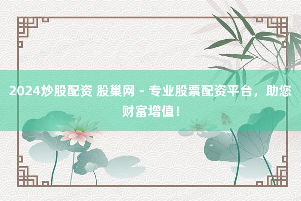 2024炒股配资 股巢网 - 专业股票配资平台,助您财富增值!