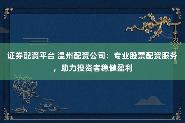 证券配资平台 温州配资公司：专业股票配资服务，助力投资者稳健盈利