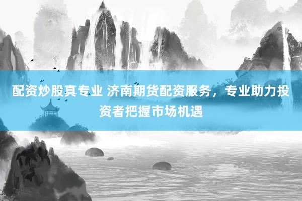 配资炒股真专业 济南期货配资服务，专业助力投资者把握市场机遇
