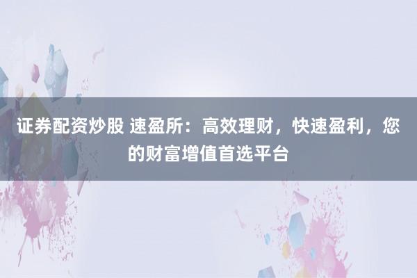 证券配资炒股 速盈所:高效理财,快速盈利,您的财富增值首选平台