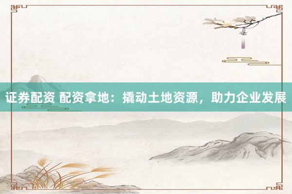 证券配资 配资拿地：撬动土地资源，助力企业发展