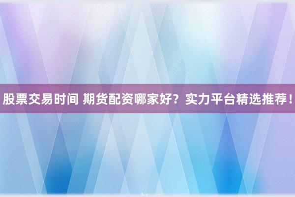 股票交易时间 期货配资哪家好？实力平台精选推荐！