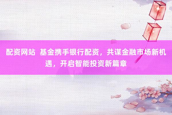 配资网站  基金携手银行配资，共谋金融市场新机遇，开启智能投资新篇章
