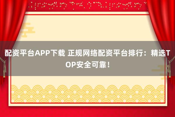 配资平台APP下载 正规网络配资平台排行：精选TOP安全可靠！