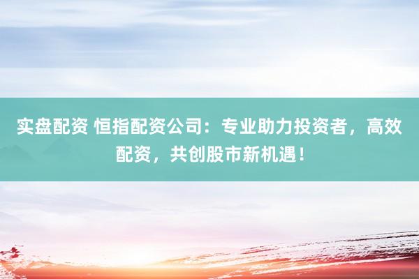 实盘配资 恒指配资公司:专业助力投资者,高效配资,共创股市新机遇!
