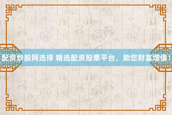 配资炒股网选择 精选配资股票平台，助您财富增值！