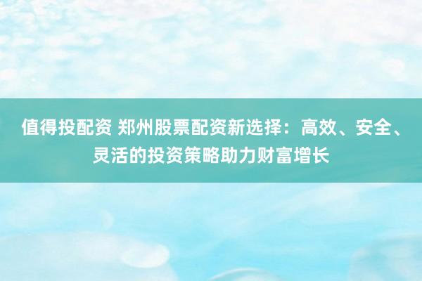 值得投配资 郑州股票配资新选择：高效、安全、灵活的投资策略助力财富增长