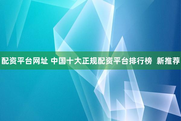配资平台网址 中国十大正规配资平台排行榜  新推荐