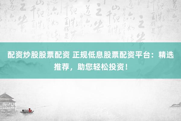 配资炒股股票配资 正规低息股票配资平台：精选推荐，助您轻松投资！
