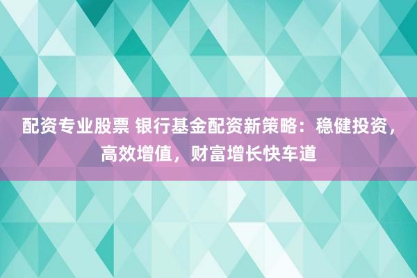 配资专业股票 银行基金配资新策略：稳健投资，高效增值，财富增长快车道