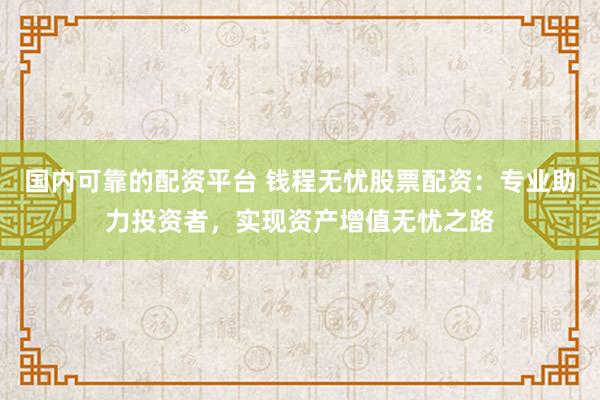 国内可靠的配资平台 钱程无忧股票配资：专业助力投资者，实现资产增值无忧之路