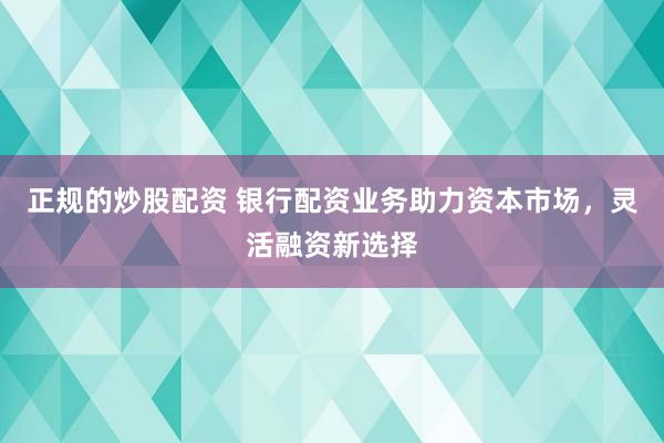 正规的炒股配资 银行配资业务助力资本市场，灵活融资新选择