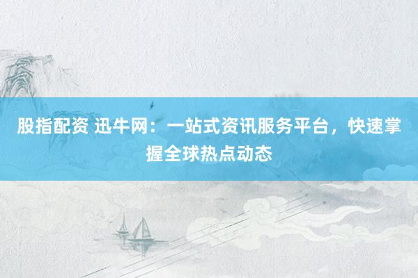 股指配资 迅牛网：一站式资讯服务平台，快速掌握全球热点动态