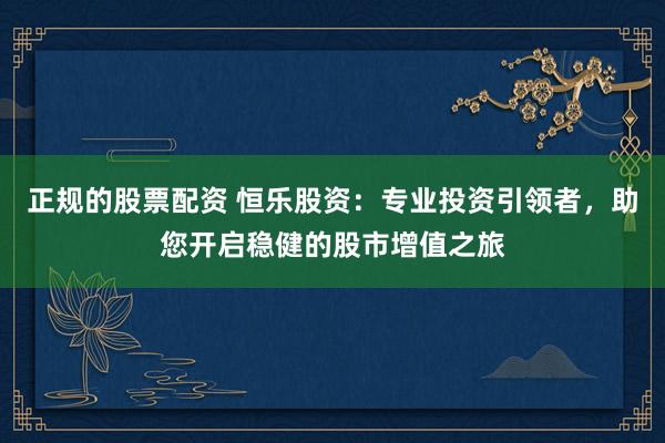 正规的股票配资 恒乐股资：专业投资引领者，助您开启稳健的股市增值之旅