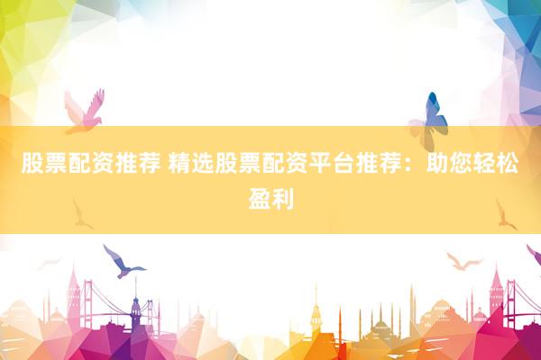 股票配资推荐 精选股票配资平台推荐：助您轻松盈利