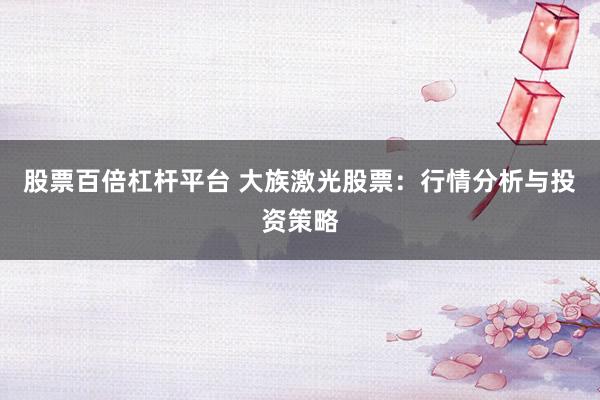 股票百倍杠杆平台 大族激光股票:行情分析与投资策略