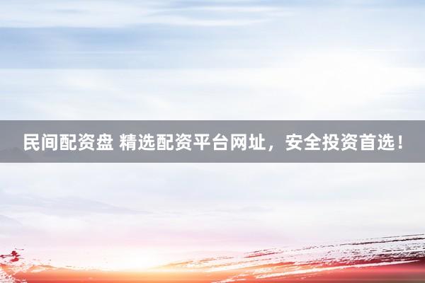 民间配资盘 精选配资平台网址,安全投资首选!