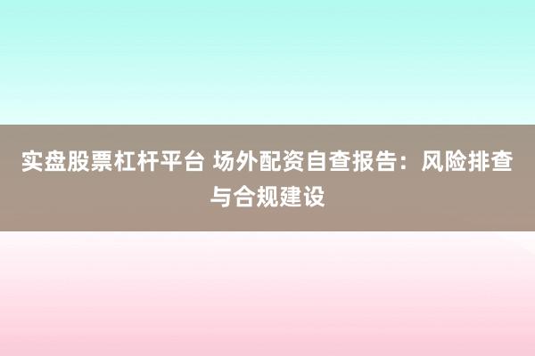 实盘股票杠杆平台 场外配资自查报告：风险排查与合规建设