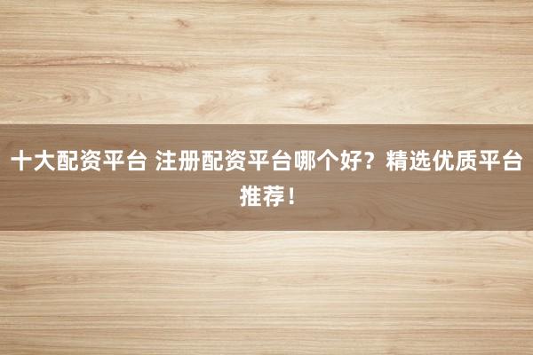 十大配资平台 注册配资平台哪个好？精选优质平台推荐！