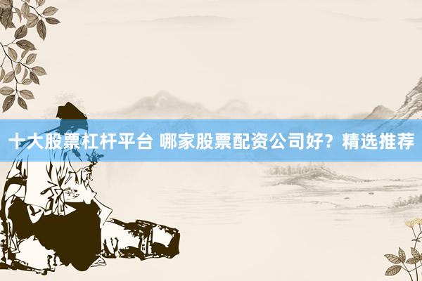 十大股票杠杆平台 哪家股票配资公司好？精选推荐