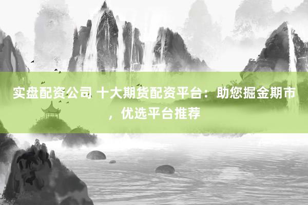 实盘配资公司 十大期货配资平台：助您掘金期市，优选平台推荐