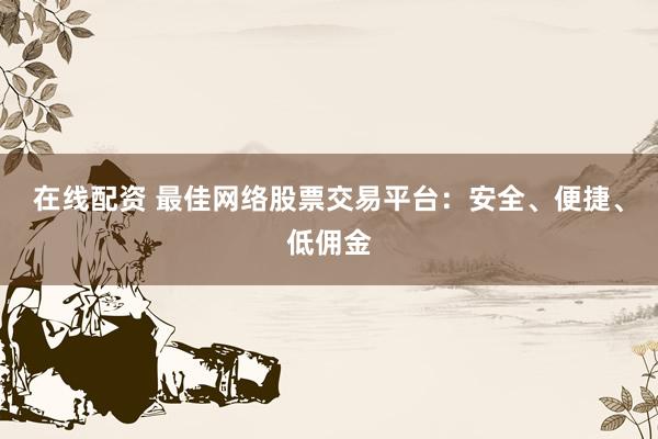 在线配资 最佳网络股票交易平台：安全、便捷、低佣金