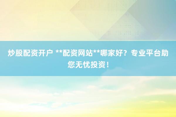 炒股配资开户 **配资网站**哪家好？专业平台助您无忧投资！