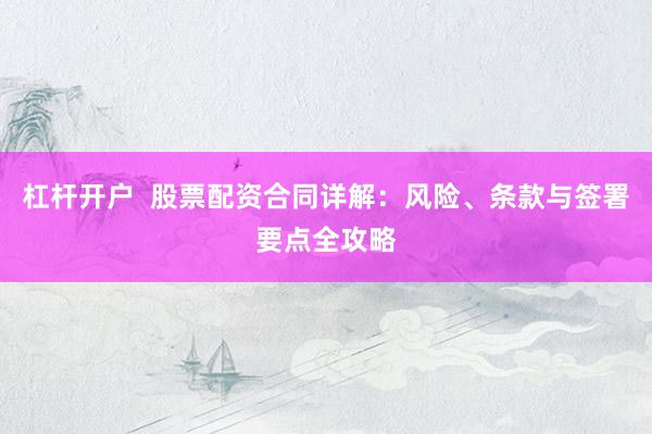 杠杆开户  股票配资合同详解：风险、条款与签署要点全攻略