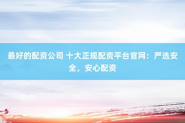 最好的配资公司 十大正规配资平台官网：严选安全，安心配资