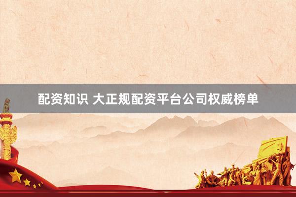 配资知识 大正规配资平台公司权威榜单