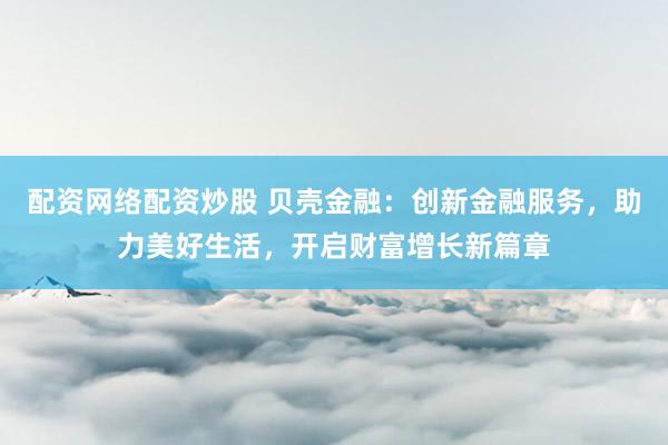 配资网络配资炒股 贝壳金融:创新金融服务,助力美好生活,开启财富增长新篇章