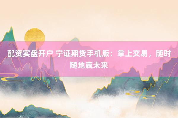配资实盘开户 宁证期货手机版：掌上交易，随时随地赢未来