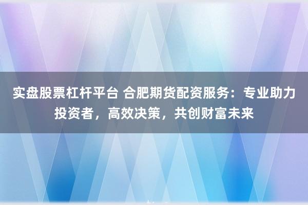 实盘股票杠杆平台 合肥期货配资服务：专业助力投资者，高效决策，共创财富未来