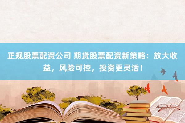 正规股票配资公司 期货股票配资新策略：放大收益，风险可控，投资更灵活！