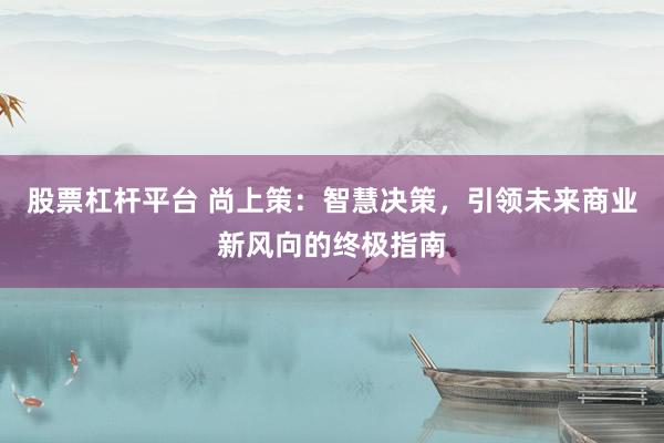 股票杠杆平台 尚上策：智慧决策，引领未来商业新风向的终极指南