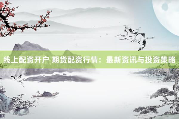 线上配资开户 期货配资行情：最新资讯与投资策略