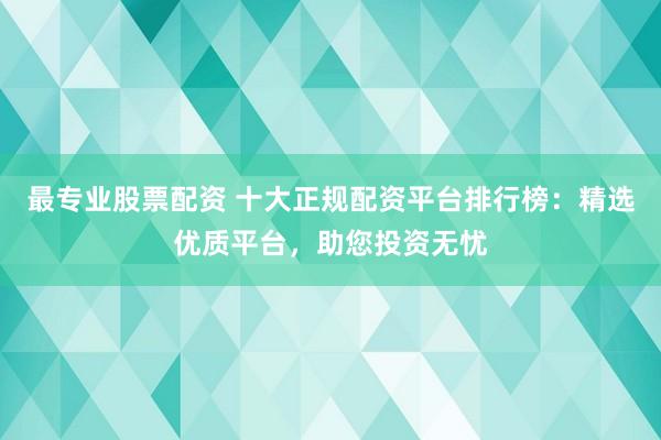 最专业股票配资 十大正规配资平台排行榜：精选优质平台，助您投资无忧