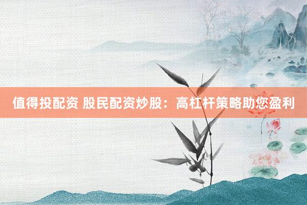 值得投配资 股民配资炒股：高杠杆策略助您盈利