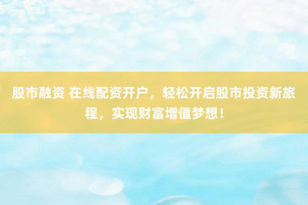 股市融资 在线配资开户，轻松开启股市投资新旅程，实现财富增值梦想！