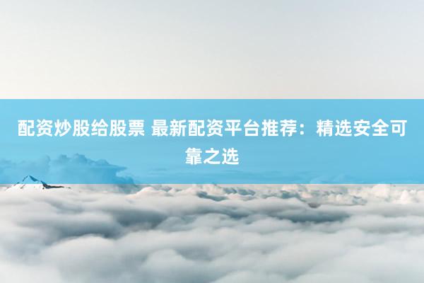 配资炒股给股票 最新配资平台推荐：精选安全可靠之选