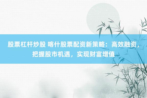 股票杠杆炒股 喀什股票配资新策略：高效融资，把握股市机遇，实现财富增值