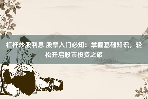 杠杆炒股利息 股票入门必知：掌握基础知识，轻松开启股市投资之旅