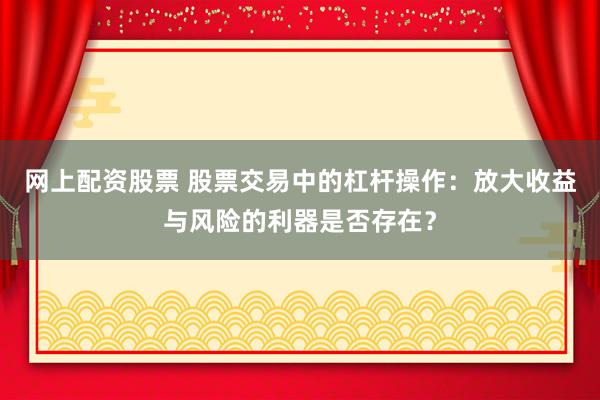 网上配资股票 股票交易中的杠杆操作：放大收益与风险的利器是否存在？