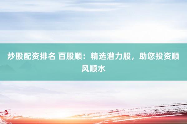 炒股配资排名 百股顺：精选潜力股，助您投资顺风顺水
