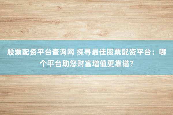 股票配资平台查询网 探寻最佳股票配资平台：哪个平台助您财富增值更靠谱？