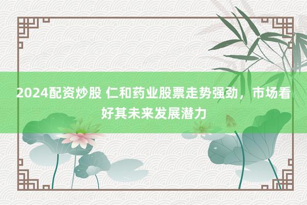 2024配资炒股 仁和药业股票走势强劲，市场看好其未来发展潜力