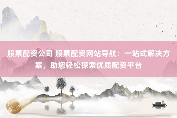 股票配资公司 股票配资网站导航：一站式解决方案，助您轻松探索优质配资平台