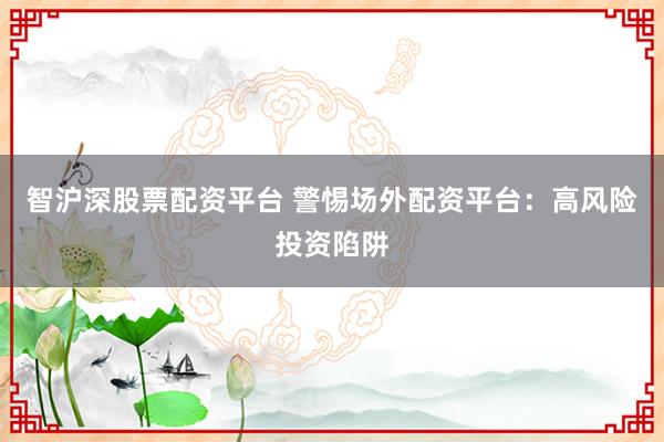智沪深股票配资平台 警惕场外配资平台：高风险投资陷阱