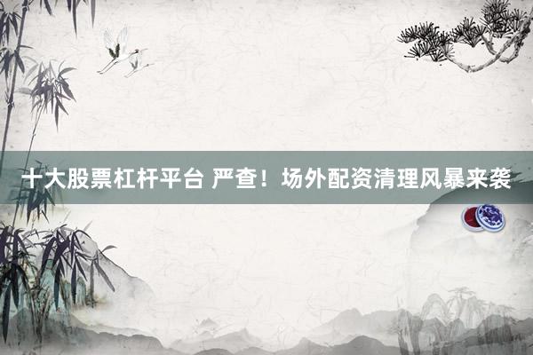 十大股票杠杆平台 严查！场外配资清理风暴来袭